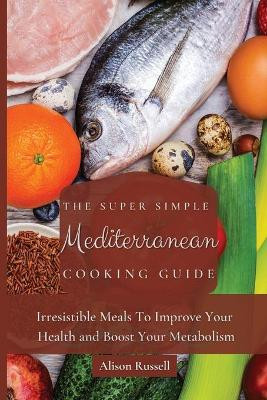 The Super Simple Mediterranean Cooking Guide: Irresistible Meals To Improve Your Health and Boost Your Metabolism by Alison Russell 9781803174037