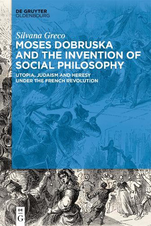 Moses Dobruska and the Invention of Social Philosophy: Utopia, Judaism, and Heresy under the French Revolution by Silvana Greco 9783110673531
