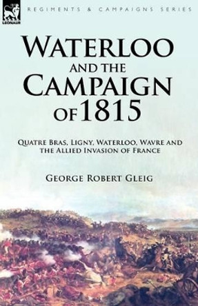 Waterloo and the Campaign of 1815: Quatre Bras, Ligny, Waterloo, Wavre and the Allied Invasion of France by George Robert Gleig 9781846777714
