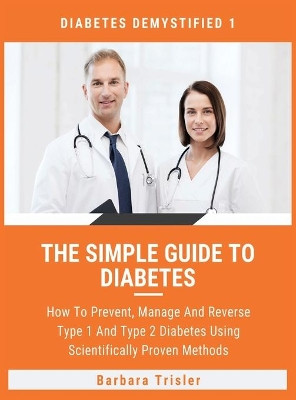 The Simple Guide To Diabetes: How To Prevent, Manage And Reverse Type 1 And Type 2 Diabetes Using Scientifically Proven Methods by Barbara Trisler 9781913361648