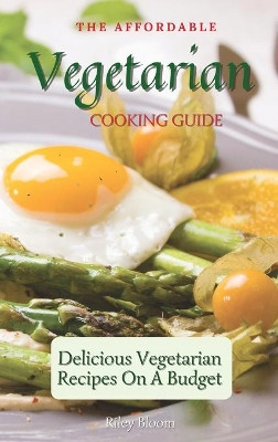 The Affordable Vegetarian Cooking Guide: Delicious Vegetarian Recipes On A Budget by Riley Bloom 9781802695540