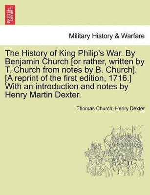 The History of King Philip's War. by Benjamin Church [Or Rather, Written by T. Church from Notes by B. Church]. [A Reprint of the First Edition, 1716.] with an Introduction and Notes by Henry Martin Dexter. Part I. by Thomas Church 9781241556143