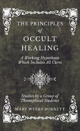 The Principles of Occult Healing - A Working Hypothesis Which Includes All Cures - Studies by a Group of Theosophical Students by Mary Weeks Burnett 9781528771757