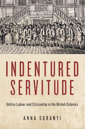Indentured Servitude: Unfree Labour and Citizenship in the British Colonies by Anna Suranyi