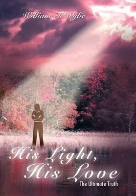 His Light, His Love: The Ultimate Truth by William T Wylie 9781410793379