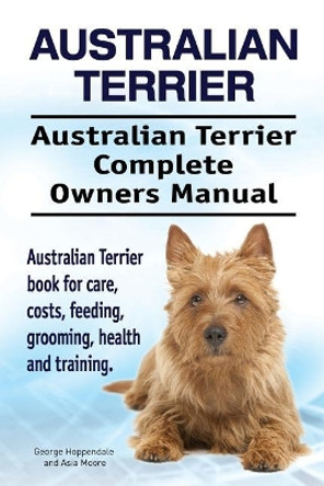 Australian Terrier. Australian Terrier Complete Owners Manual. Australian Terrier book for care, costs, feeding, grooming, health and training. by Asia Moore 9781912057573