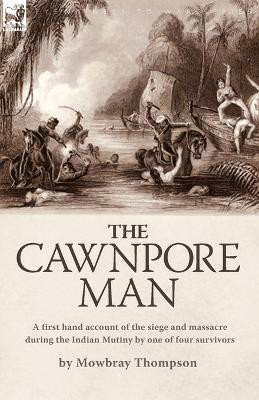 The Cawnpore Man: A First Hand Account of the Siege and Massacre During the Indian Mutiny By One of Four Survivors by Mowbray Thompson 9781846775734