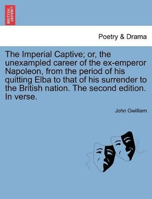 The Imperial Captive; Or, the Unexampled Career of the Ex-Emperor Napoleon, from the Period of His Quitting Elba to That of His Surrender to the British Nation. the Second Edition. in Verse. by John Gwilliam 9781241120344