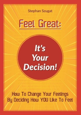Feel Great: It's Your Decision!: How To Change Your Feelings By Deciding How YOU Like To Feel by Stephan Szugat 9783754305270