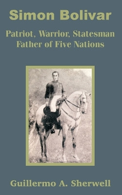 Simon Bolivar: Patriot, Warrior, Statesman Father of Five Nations by Guillermo a Sherwell 9781410201058