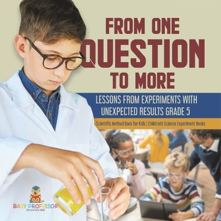 From One Question to More: Lessons From Experiments With Unexpected Results Grade 5 Scientific Method Book for Kids Children's Science Experiment Books by Baby Professor 9781541981119
