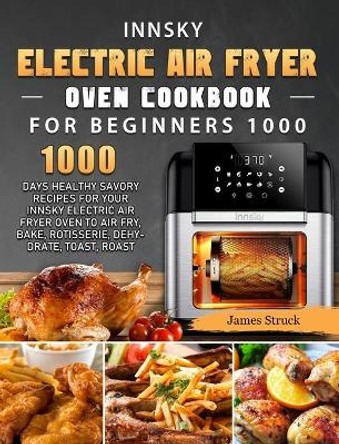 Innsky Electric Air Fryer Oven Cookbook for Beginners 1000: 1000 Days Healthy Savory Recipes for Your Innsky Electric Air Fryer Oven to Air Fry, Bake, Rotisserie, Dehydrate, Toast, Roast by James Struck 9781803207407