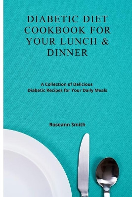 Diabetic Diet Cookbook for Your Lunch & Dinner: A Collection of Delicious Diabetic Recipes for Your Daily Meals by Roseann Smith 9781801908931