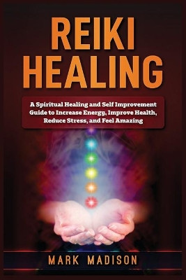 Reiki Healing: A Spiritual Healing and Self Improvement Guide to Increase Energy, Improve Health, Reduce Stress, and Feel Amazing by Mark Madison 9781951339562