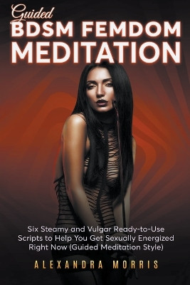 Guided BDSM Femdom Meditation: Six Steamy and Vulgar Ready-to-Use Scripts to Help You Get Sexually Energized Right Now by Alexandra Morris 9798223594796
