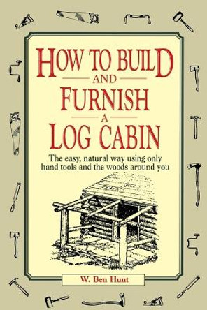 How to Build and Furnish a Log Cabin: The Easy, Natural Way Using Only Hand Tools and the Woods Around You by W. Ben Hunt