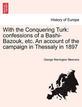 With the Conquering Turk: Confessions of a Bashi-Bazouk, Etc. an Account of the Campaign in Thessaly in 1897 by George Warrington Steevens 9781241451127