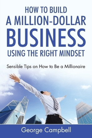 How to Build a Million-Dollar Business Using the Right Mindset: Sensible Tips on How to Be a Millionaire by George Campbell 9781635014969