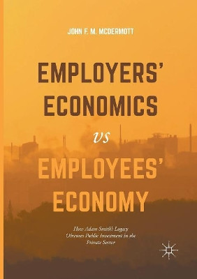 Employers' Economics versus Employees' Economy: How Adam Smith's Legacy Obscures Public Investment in the Private Sector by John F. M. McDermott 9783319843285