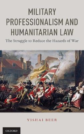 Military Professionalism and Humanitarian Law: The Struggle to Reduce the Hazards of War by Yishai Beer