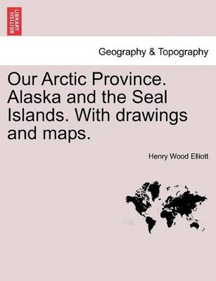 Our Arctic Province. Alaska and the Seal Islands. with Drawings and Maps. by Henry Wood Elliott 9781241420161