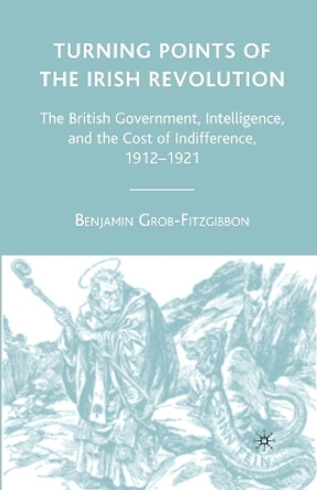 Turning Points of the Irish Revolution: The British Government, Intelligence, and the Cost of Indifference, 1912-1921 by Benjamin Grob-Fitzgibbon 9781349538683