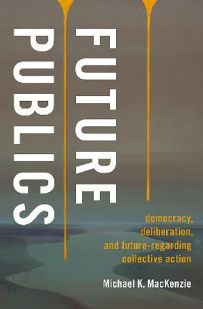 Future Publics: Democracy, Deliberation, and Future-Regarding Collective Action by Michael K. MacKenzie