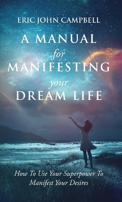 A Manual For Manifesting Your Dream Life: How To Use Your Superpower To Manifest Your Desires by Eric John Campbell 9798988596233