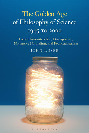 The Golden Age of Philosophy of Science 1945 to 2000: Logical Reconstructionism, Descriptivism, Normative Naturalism, and Foundationalism by John Losee 9781350169135