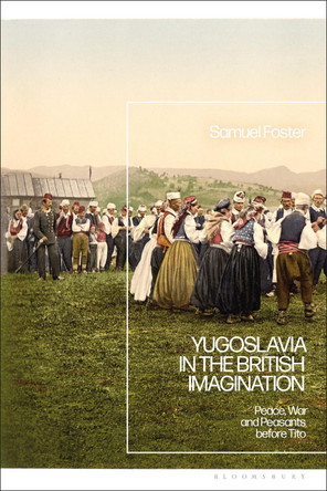 Yugoslavia in the British Imagination: Peace, War and Peasants before Tito by Samuel Foster 9781350248076