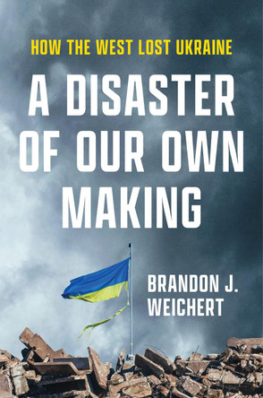 A Disaster of Our Own Making: How the West Lost Ukraine by Brandon J. Weichert 9781641774093