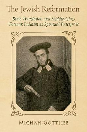 The Jewish Reformation: Bible Translation and Middle-Class German Judaism as Spiritual Enterprise by Michah Gottlieb