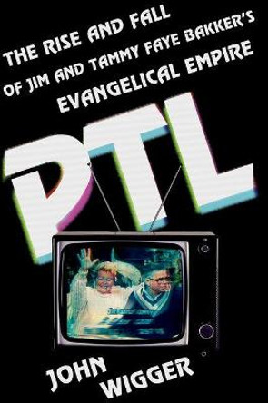 PTL: The Rise and Fall of Jim and Tammy Faye Bakker's Evangelical Empire by John Wigger