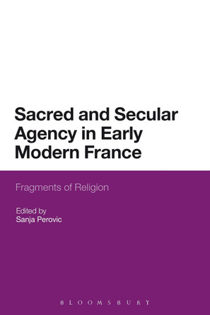 Sacred and Secular Agency in Early Modern France: Fragments of Religion by Sanja Perovic 9781472511485