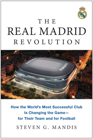 The Real Madrid Revolution: How the World's Most Successful Club Is Changing the Game—for Their Team and for Football by Steven G. Mandis 9781637745311