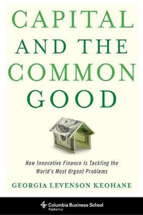Capital and the Common Good: How Innovative Finance Is Tackling the World's Most Urgent Problems by Georgia Levenson Keohane