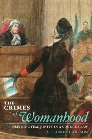 The Crimes of Womanhood: Defining Femininity in a Court of Law by A. Cheree Carlson