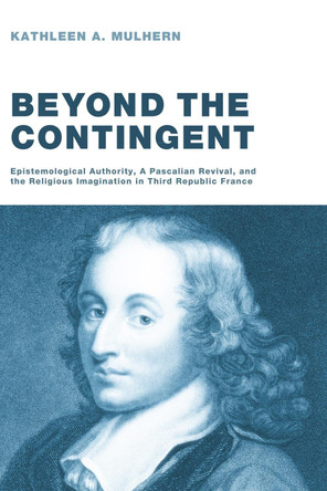 Beyond the Contingent: Epistemological Authority, a Pascalian Revival, and the Religious Imagination in Third Republic France by Kathleen A Mulhern 9781608993703