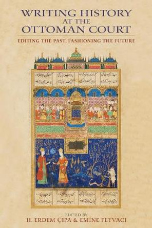 Writing History at the Ottoman Court: Editing the Past, Fashioning the Future by H. Erdem Cipa