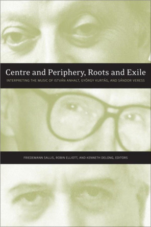 Centre and Periphery, Roots and Exile: Interpreting the Music of Istvan Anhalt, Gyoergy Kurtag, and Sandor Veress by Friedemann Sallis 9781554585823