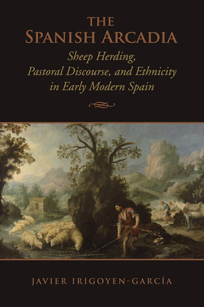 The Spanish Arcadia: Sheep Herding, Pastoral Discourse, and Ethnicity in Early Modern Spain by Javier Irigoyen-Garcia 9781442647275