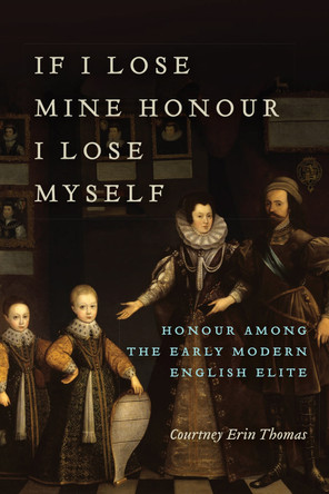 If I Lose Mine Honour, I Lose Myself: Honour among the Early Modern English Elite by Courtney Thomas 9781487501228