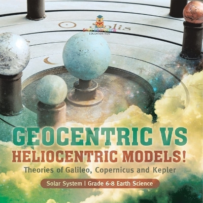 Geocentric vs Heliocentric Models! Theories of Galileo, Copernicus and Kepler Solar System Grade 6-8 Earth Science by Baby Professor 9781541990722