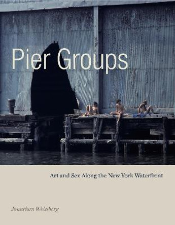 Pier Groups: Art and Sex Along the New York Waterfront by Jonathan Weinberg