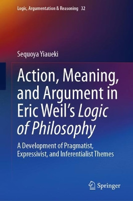 Action, Meaning, and Argument in Eric Weil's Logic of Philosophy: A Development of Pragmatist, Expressivist, and Inferentialist Themes by Sequoya Yiaueki 9783031240812