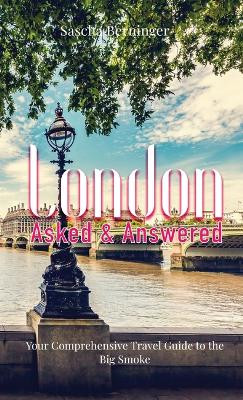 London Asked and Answered: Your Comprehensive Travel Guide to the Big Smoke. by Sascha Berninger 9781739427511