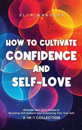 How to Cultivate Confidence and Self-Love: Ultimate Teen Girl's Guide to Boosting Self-Esteem and Embracing Your True Self (2-In-1 Collection) by Ella Bradley 9781761590658