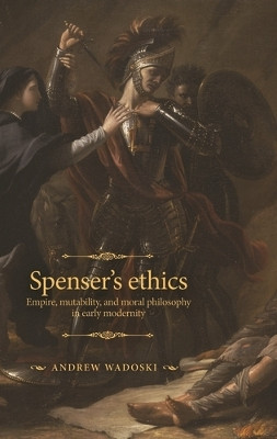 Spenser's Ethics: Empire, Mutability, and Moral Philosophy in Early Modernity by Andrew Wadoski 9781526165435