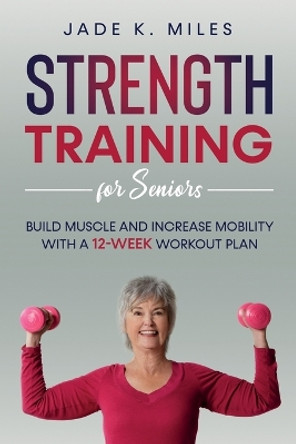 Strength Training for Seniors: Build Muscle and Increase Mobility with a 12-Week Workout Plan by Jade K Miles 9781955661010
