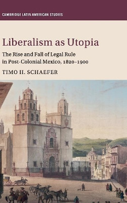 Liberalism as Utopia: The Rise and Fall of Legal Rule in Post-Colonial Mexico, 1820-1900 by Timo H. Schaefer 9781107190733